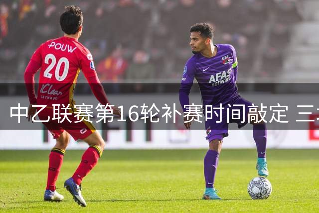中乙联赛第16轮补赛时间敲定 三场关键战役29日打响